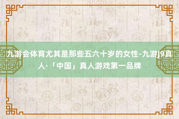 九游会体育尤其是那些五六十岁的女性-九游J9真人·「中国」真人游戏第一品牌