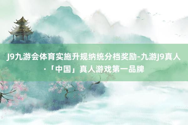 J9九游会体育实施升规纳统分档奖励-九游J9真人·「中国」真人游戏第一品牌