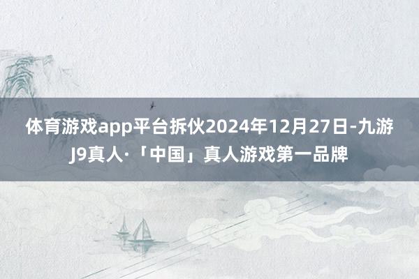 体育游戏app平台拆伙2024年12月27日-九游J9真人·「中国」真人游戏第一品牌
