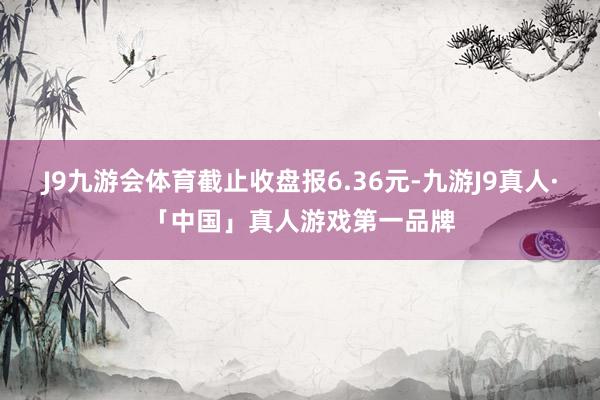J9九游会体育截止收盘报6.36元-九游J9真人·「中国」真人游戏第一品牌