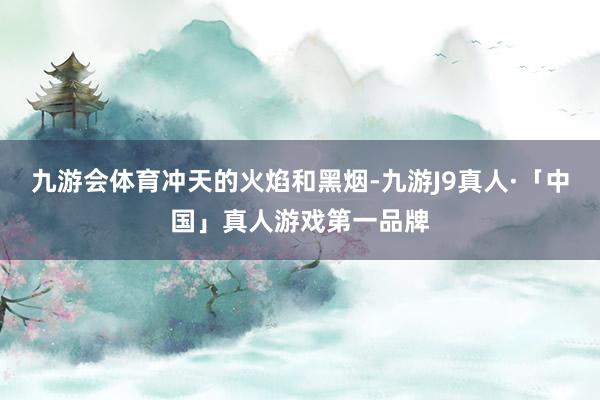 九游会体育　　冲天的火焰和黑烟-九游J9真人·「中国」真人游戏第一品牌