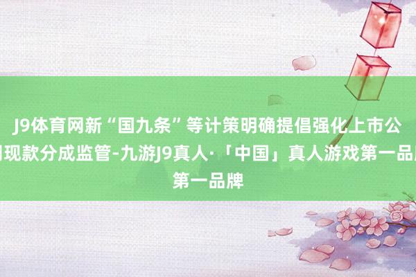 J9体育网新“国九条”等计策明确提倡强化上市公司现款分成监管-九游J9真人·「中国」真人游戏第一品牌