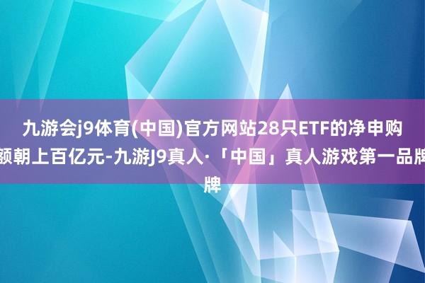九游会j9体育(中国)官方网站28只ETF的净申购额朝上百亿元-九游J9真人·「中国」真人游戏第一品牌