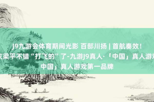 J9九游会体育期间光影 百部川扬 | 首航奏效！自贡到重庆梁平不错“打飞的”了-九游J9真人·「中国」真人游戏第一品牌