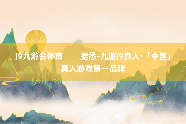 J9九游会体育        据悉-九游J9真人·「中国」真人游戏第一品牌