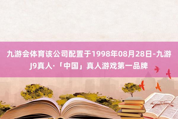 九游会体育该公司配置于1998年08月28日-九游J9真人·「中国」真人游戏第一品牌