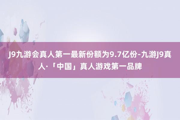J9九游会真人第一最新份额为9.7亿份-九游J9真人·「中国」真人游戏第一品牌