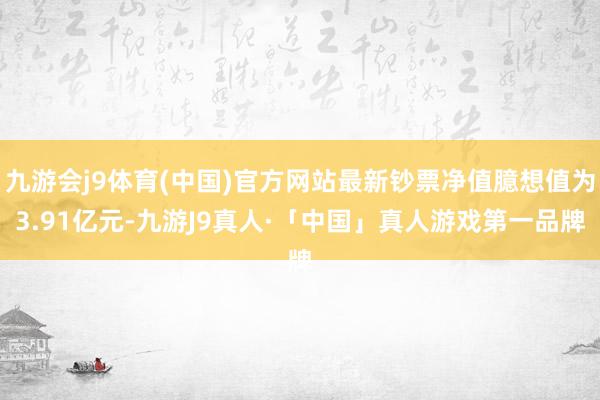 九游会j9体育(中国)官方网站最新钞票净值臆想值为3.91亿元-九游J9真人·「中国」真人游戏第一品牌