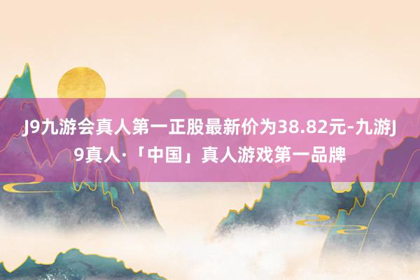 J9九游会真人第一正股最新价为38.82元-九游J9真人·「中国」真人游戏第一品牌