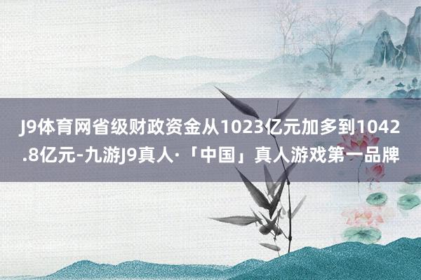 J9体育网省级财政资金从1023亿元加多到1042.8亿元-九游J9真人·「中国」真人游戏第一品牌