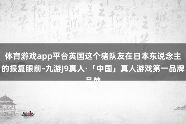 体育游戏app平台英国这个猪队友在日本东说念主的报复眼前-九游J9真人·「中国」真人游戏第一品牌