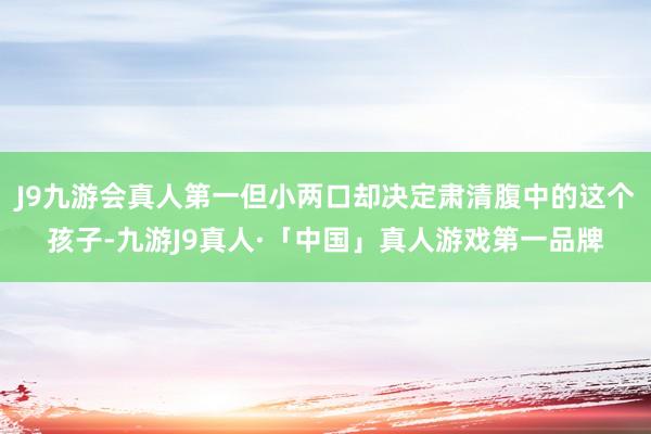 J9九游会真人第一但小两口却决定肃清腹中的这个孩子-九游J9真人·「中国」真人游戏第一品牌