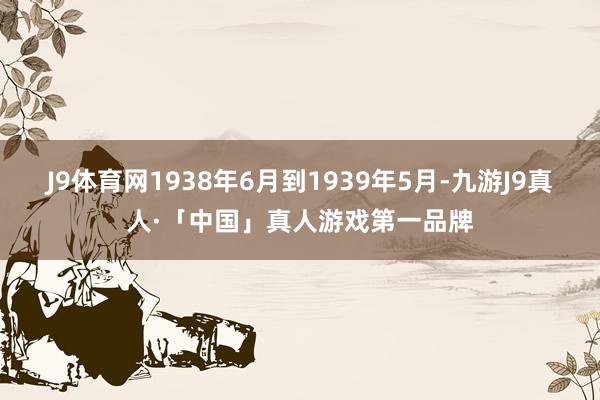 J9体育网1938年6月到1939年5月-九游J9真人·「中国」真人游戏第一品牌