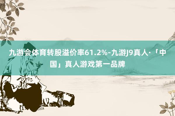 九游会体育转股溢价率61.2%-九游J9真人·「中国」真人游戏第一品牌