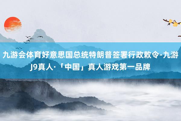 九游会体育好意思国总统特朗普签署行政敕令-九游J9真人·「中国」真人游戏第一品牌