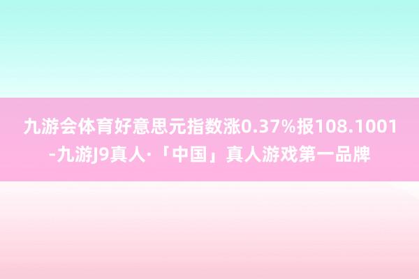 九游会体育好意思元指数涨0.37%报108.1001-九游J9真人·「中国」真人游戏第一品牌