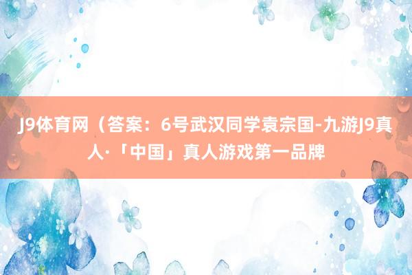 J9体育网（答案：6号武汉同学袁宗国-九游J9真人·「中国」真人游戏第一品牌