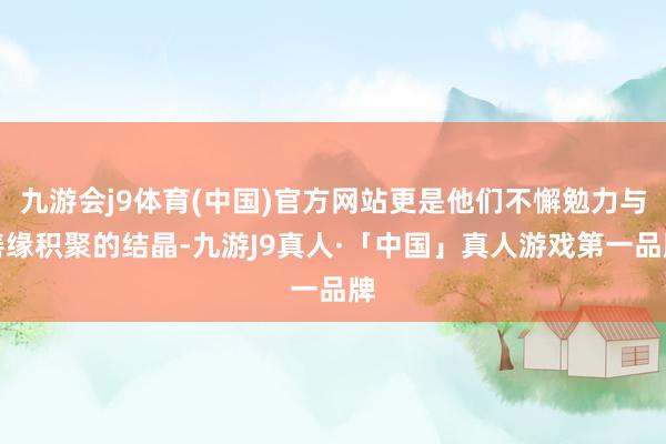 九游会j9体育(中国)官方网站更是他们不懈勉力与善缘积聚的结晶-九游J9真人·「中国」真人游戏第一品牌