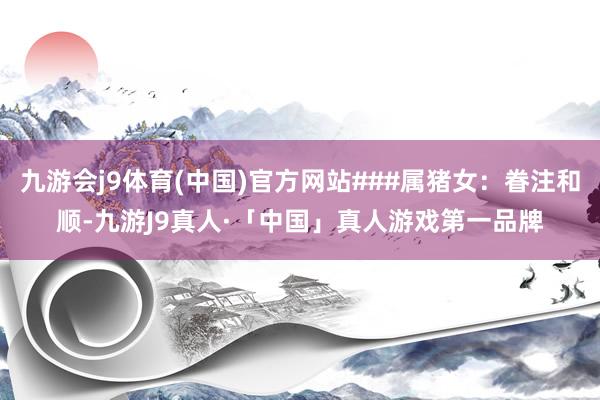 九游会j9体育(中国)官方网站###属猪女：眷注和顺-九游J9真人·「中国」真人游戏第一品牌