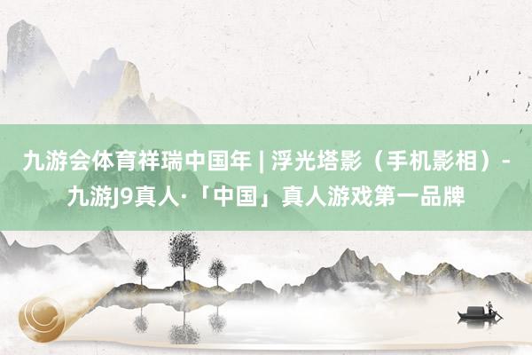 九游会体育祥瑞中国年 | 浮光塔影（手机影相）-九游J9真人·「中国」真人游戏第一品牌
